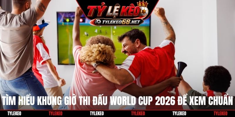 Tìm hiểu khung giờ thi đấu World Cup 2026 để xem chuẩn