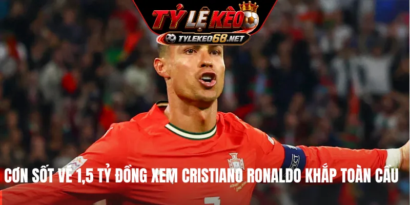 Cơn sốt vé 1,5 tỷ đồng xem Cristiano Ronaldo khắp toàn cầu
