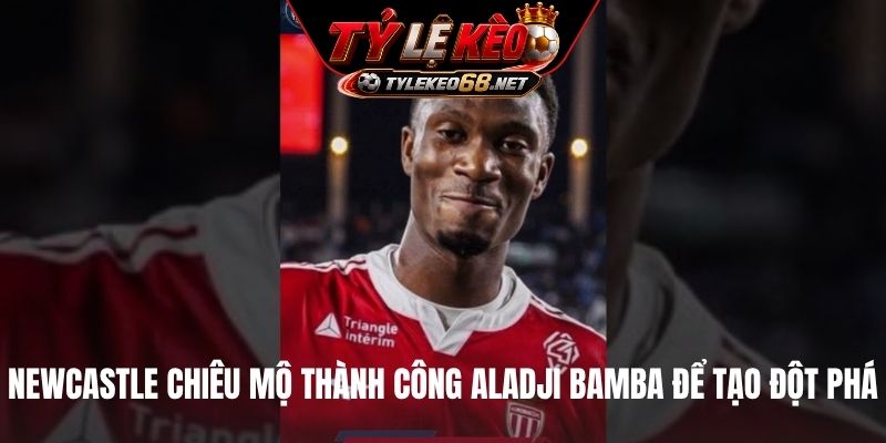 Newcastle chiêu mộ thành công Aladji Bamba để tạo đột phá