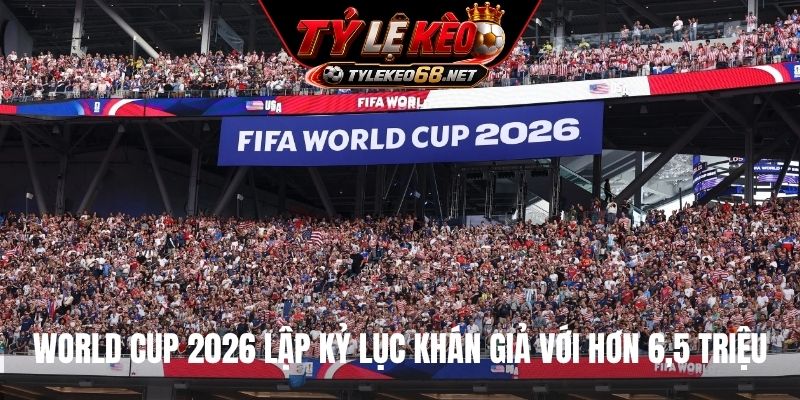 World Cup 2026 lập kỷ lục khán giả với hơn 6,5 triệu